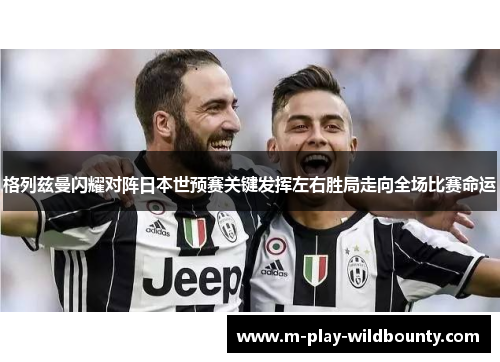 格列兹曼闪耀对阵日本世预赛关键发挥左右胜局走向全场比赛命运